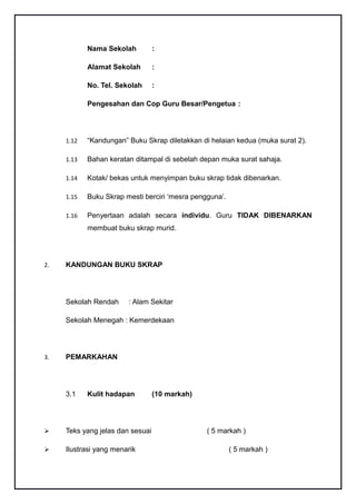 Nama Sekolah          :

            Alamat Sekolah        :

            No. Tel. Sekolah      :

            Pengesahan dan Cop Guru Besar/Pengetua :




     1.12   “Kandungan” Buku Skrap diletakkan di helaian kedua (muka surat 2).

     1.13   Bahan keratan ditampal di sebelah depan muka surat sahaja.

     1.14   Kotak/ bekas untuk menyimpan buku skrap tidak dibenarkan.

     1.15   Buku Skrap mesti berciri ‘mesra pengguna’.

     1.16   Penyertaan adalah secara individu. Guru TIDAK DIBENARKAN
            membuat buku skrap murid.




2.   KANDUNGAN BUKU SKRAP




     Sekolah Rendah     : Alam Sekitar

     Sekolah Menegah : Kemerdekaan




3.   PEMARKAHAN




     3.1    Kulit hadapan         (10 markah)




    Teks yang jelas dan sesuai                 ( 5 markah )

    Ilustrasi yang menarik                              ( 5 markah )
 