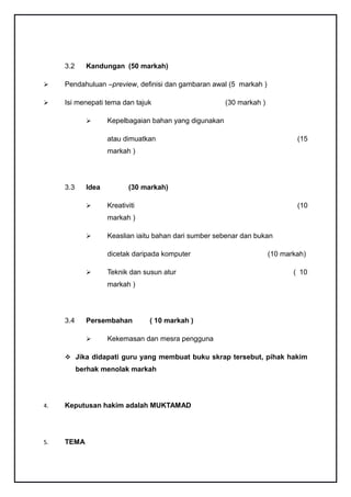 3.2     Kandungan (50 markah)

    Pendahuluan –preview, definisi dan gambaran awal (5 markah )

    Isi menepati tema dan tajuk                        (30 markah )

                   Kepelbagaian bahan yang digunakan

                    atau dimuatkan                                             (15
                    markah )




     3.3     Idea          (30 markah)

                   Kreativiti                                                 (10
                    markah )

                   Keaslian iaitu bahan dari sumber sebenar dan bukan

                    dicetak daripada komputer                          (10 markah)

                   Teknik dan susun atur                                     ( 10
                    markah )




     3.4     Persembahan         ( 10 markah )

                   Kekemasan dan mesra pengguna

      Jika didapati guru yang membuat buku skrap tersebut, pihak hakim
           berhak menolak markah




4.   Keputusan hakim adalah MUKTAMAD




5.   TEMA
 