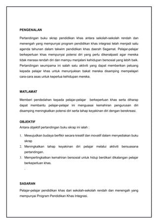 PENGENALAN

Pertandingan buku skrap pendidikan khas antara sekolah-sekolah rendah dan
menengah yang mempunyai program pendidikan khas integrasi telah menjadi satu
agenda tahunan dalam takwim pendidikan khas daerah Segamat. Pelajar-pelajar
berkeperluan khas mempunyai potensi diri yang perlu dikenalpasti agar mereka
tidak merasa rendah diri dan mampu menjalani kehidupan bersosial yang lebih baik.
Pertandingan seumpama ini salah satu aktiviti yang dapat memberikan peluang
kepada pelajar khas untuk menunjukkan bakat mereka disamping mempelajari
cara-cara asas untuk keperlua kehidupan mereka.



MATLAMAT

Memberi pendedahan kepada pelajar-pelajar             berkeperluan khas serta diharap
dapat membantu pelajar-pelajar ini menguasai kemahiran pengurusan diri
disamping meningkatkan potensi diri serta tahap keyakinan diri dengan berekreasi.


OBJEKTIF
Antara objektif pertandingan buku skrap ini ialah :

1. Mewujudkan budaya berfikir secara kreatif dan inovatif dalam menyediakan buku
   skrap
2. Meningkatkan     tahap   keyakinan    diri   pelajar melalui   aktiviti   bersuasana
   pertandingan.
3. Mempertingkatkan kemahiran bersosial untuk hidup berdikari dikalangan pelajar
   berkeperluan khas.
   .



SASARAN

Pelajar-pelajar pendidikan khas dari sekolah-sekolah rendah dan menengah yang
mempunyai Program Pendidikan Khas Integrasi.
 