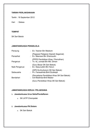TARIKH PERLAKSANAAN

Tarikh : 18 September 2012

Hari   : Selasa




TEMPAT

SK Seri Bekok




JAWATANKUASA PENGELOLA

Penaung             : En. Yasiran Bin Maskom
                      (Pegawai Pelajaran Daerah Segamat)
Penasihat           : En. Masnawi Bin Shamsudin
                      (PPPD Pendidikan Khas / Pemulihan)
Pengerusi           : Tn. Hj. Jumaat Bin Md. Diman
                      (Guru Besar SK Seri Bekok)
Naib Pengerusi      : En. Nasuruddin Bin Harun
                      (GPK Ko-Kurikulum SK Seri Bekok)
Setiausaha          : Pn. Farawahida Binti Dzulkepli
                      (Penyelaras Pendidikan Khas SK Seri Bekok)
Bendahari           : Cik Maslinda Binti Mastor
                          (Guru Pendidikan Khas SK Seri Bekok)



JAWATANKUASA KERJA / PELAKSANA

1. Jawatankuasa Urus Setia/Pendaftaran

       a. SK LKTP Chempelak



2. Jawatankuasa PA Sistem

       a. SK Seri Bekok
 