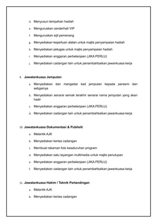 d. Menyusun tempahan hadiah

      e. Menguruskan cenderhati VIP

      f.   Menguruskan sijil pemenang

      g. Menyediakan keperluan alatan untuk majlis penyampaian hadiah

      h. Menyediakan petugas untuk majlis penyampaian hadiah

      i.   Menyediakan anggaran perbelanjaan (JIKA PERLU)

      j.   Menyediakan cadangan lain untuk penambahbaikan jawankuasa kerja



9. Jawatankuasa Jemputan

      a. Menyediakan     dan mengedar kad jemputan kepada perasmi dan
           sebgainya

      b. Menyediakan senarai semak terakhir senarai nama jemputan yang akan
           hadir

      c. Menyediakan anggaran perbelanjaan (JIKA PERLU)

      d. Menyediakan cadangan lain untuk penambahbaikan jawankuasa kerja



10. Jawatankuasa Dokumentasi & Publisiti

      a. Melantik AJK

      b. Menyediakan kertas cadangan

      c. Membuat rakaman foto keseluruhan program

      d. Menyediakan satu tayangan multimedia untuk majlis penutupan

      e. Menyediakan anggaran perbelanjaan (JIKA PERLU)

      f.   Menyediakan cadangan lain untuk penambahbaikan jawankuasa kerja



11. Jawatankuasa Hakim / Teknik Pertandingan

      a. Melantik AJK

      b. Menyediakan kertas cadangan
 