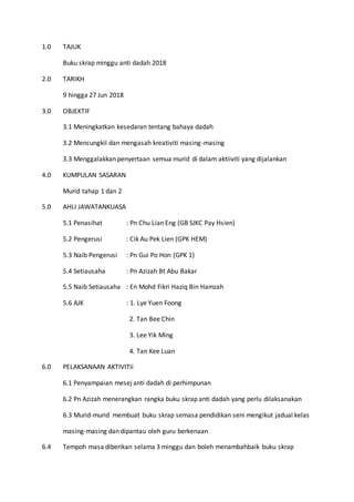 1.0 TAJUK
Buku skrap minggu anti dadah 2018
2.0 TARIKH
9 hingga 27 Jun 2018
3.0 OBJEKTIF
3.1 Meningkatkan kesedaran tentang bahaya dadah
3.2 Mencungkil dan mengasah kreativiti masing-masing
3.3 Menggalakkan penyertaan semua murid di dalam aktiiviti yang dijalankan
4.0 KUMPULAN SASARAN
Murid tahap 1 dan 2
5.0 AHLI JAWATANKUASA
5.1 Penasihat : Pn Chu Lian Eng (GB SJKC Pay Hsien)
5.2 Pengerusi : Cik Au Pek Lien (GPK HEM)
5.3 Naib Pengerusi : Pn Gui Po Hon (GPK 1)
5.4 Setiausaha : Pn Azizah Bt Abu Bakar
5.5 Naib Setiausaha : En Mohd Fikri Haziq Bin Hamzah
5.6 AJK : 1. Lye Yuen Foong
2. Tan Bee Chin
3. Lee Yik Ming
4. Tan Kee Luan
6.0 PELAKSANAAN AKTIVITIi
6.1 Penyampaian mesej anti dadah di perhimpunan
6.2 Pn Azizah menerangkan rangka buku skrap anti dadah yang perlu dilaksanakan
6.3 Murid-murid membuat buku skrap semasa pendidikan seni mengikut jadual kelas
masing-masing dan dipantau oleh guru berkenaan
6.4 Tempoh masa diberikan selama 3 minggu dan boleh menambahbaik buku skrap
 