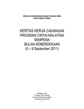 0
SEKOLAH KEBANGSAAN SUNGAI TUKANG SIDIN
36750 CHIKUS, PERAK
KERTAS KERJA CADANGAN
PROGRAM CINTAI MALAYSIA
SEMPENA
BULAN KEMERDEKAAN
(5 – 9 September 2011)
Disediakan oleh:
Pn Moona Fairuz Bt Bidin
Guru Pusat Sumber dan Media
SK Sungai Tukang Sidin
 