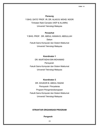 CHINA ‘10




                    Penaung
Y.BHG. DATO’ PROF. IR. DR. ALIAS B. MOHD. NOOR
     Timbalan Naib Canselor (HEP & ALUMNI)
           Universiti Teknologi Malaysia


                    Penasihat
 Y.BHG. PROF. DR. ABDUL HANAN B. ABDULLAH
                      Dekan
    Fakulti Sains Komputer dan Sistem Maklumat
           Universiti Teknologi Malaysia




                  Koordinator 1
         DR. MURTADHA BIN MOHAMAD
                   Pensyarah
    Fakulti Sains Komputer dan Sistem Maklumat
           Universiti Teknologi Malaysia




                  Koordinator 2
         DR. SHUKOR B. ABDUL RAZAK
             Pensyarah / Penyelaras
          Program Pengantarabangsaan
    Fakulti Sains Komputer dan Sistem Maklumat
           Universiti Teknologi Malaysia




      STRUKTUR ORGANISASI PROGRAM


                  Pengarah

                        10
 