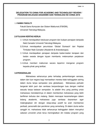CHINA ‘10




 DELEGATION TO CHINA FOR ACADEMIC AND TECHNOLOGY REVIEW /
  PROGRAM DELEGASI AKADEMIK DAN TEKNOLOGI KE CHINA 2010
________________________________________________________________


1.0 NAMA FAKULTI
     Fakulti Sains Komputer dan Sistem Maklumat (FSKSM),
     Universiti Teknologi Malaysia.


2.0 TUJUAN KERTAS KERJA
     2.1 Untuk mendapatkan kelulusan program dan kutipan penajaan daripada
        Naib Canselor Universiti Teknologi Malaysia.
     2.2 Untuk mendapatkan peruntukan ‘Global Outreach’ dari Pejabat
        Timbalan Naib Canselor (Akademik & Antarabangsa).
     2.3 Untuk mendapatkan penajaan daripada badan-badan kerajaan dan
        badan swasta dengan tujuan membantu melancarkan perjalanan
        program.
     2.4 Untuk memberi makluman secara teperinci mengenai program
        kepada pihak yang terlibat.


3.0 PENGENALAN
           Mahasiswa seharusnya peka terhadap perkembangan semasa,
     dalam dan luar negara bagi memastikan mereka tidak ketinggalan seiring
     dalam dunia tanpa sempadan (era globalisasi).          Mahasiswa perlulah
     bergerak lebih jauh dan sentiasa berpandangan luas dengan melihat
     sesuatu tanpa batasan sempadan. Ia adalah ilmu yang penting untuk
     mahasiswa mendalaminya di dalam membentuk mahasiswa yang lebih
     berfikiran terbuka dan matang. Selain mencapai kecemerlangan dalam
     bidang   akademik,     mahasiswa     juga   sentiasa    disarankan      agar
     melengkapkan diri dengan sikap-sikap positif ke arah membentuk
     peribadi, personaliti dan pemikiran yang cemerlang. Di dalam dunia serba
     canggih ini, mahasiswa tidak seharusnya ketinggalan dalam menyahut
     cabaran universiti untuk terus meningkatkan diri melalui program yang


                                      2
 