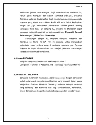 CHINA ‘10




    melibatkan jalinan antarabangsa. Bagi merealisasikan matlamat ini,
    Fakulti Sains Komputer dan Sistem Maklumat (FSKSM), Universiti
    Teknologi Malaysia Skudai Johor telah memikirkan dan merancang satu
    program yang dapat menonjolkan kualiti diri serta bakat kepimpinan
    pelajar dan juga memberikan pendedahan kepada pelajar tentang
    kehidupan dunia luar.   Di samping itu, program ini diharapkan dapat
    mencapai matlamat universiti ke arah pengiktirafan Universiti Bertaraf
    Antarabangsa (World Class University).
          Sehubungan dengan itu, Program Delegasi Akademik dan
    Teknologi ke China (CHINA ’10) ini dirangka untuk mewujudkan
    mahasiswa yang berdaya saing di peringkat antarabangsa. Semoga
    program ini dapat direalisasikan dan menjadi pencetus kematangan
    kepada generasi muda di Malaysia.


4.0 NAMA PROGRAM
    Program Delegasi Akademik dan Teknologi ke China /
    Delegation To China For Academic And Technology Review (CHINA’10)




5.0 MATLAMAT PROGRAM
    Berusaha melahirkan mahasiswa glokal yang peka dengan perubahan
    global serta berani mengutarakan idea-idea yang progresif dalam usaha
    menjadikan Graduan Universiti Teknologi Malaysia sebagai teknokrat
    yang seimbang dan harmonis dari segi keintelektualan, kerohanian,
    emosi, dan jasmani dengan bermatlamatkan pengabdian kepada Tuhan.




                                   3
 