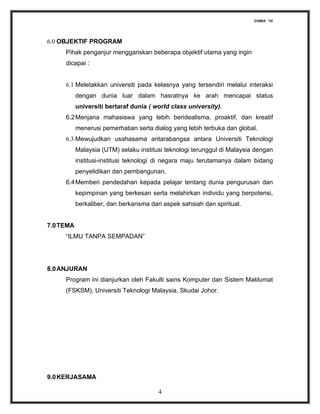 CHINA ‘10




6.0 OBJEKTIF PROGRAM
     Pihak penganjur menggariskan beberapa objektif utama yang ingin
     dicapai :


     6.1 Meletakkan universiti pada kelasnya yang tersendiri melalui interaksi
           dengan dunia luar dalam hasratnya ke arah mencapai status
           universiti bertaraf dunia ( world class university).
     6.2 Menjana mahasiswa yang lebih beridealisma, proaktif, dan kreatif
           menerusi pemerhatian serta dialog yang lebih terbuka dan global.
     6.3 Mewujudkan usahasama antarabangsa antara Universiti Teknologi
           Malaysia (UTM) selaku institusi teknologi terunggul di Malaysia dengan
           institusi-institusi teknologi di negara maju terutamanya dalam bidang
           penyelidikan dan pembangunan.
     6.4 Memberi pendedahan kepada pelajar tentang dunia pengurusan dan
           kepimpinan yang berkesan serta melahirkan individu yang berpotensi,
           berkaliber, dan berkarisma dari aspek sahsiah dan spiritual.


7.0 TEMA
     “ILMU TANPA SEMPADAN”




8.0 ANJURAN
     Program ini dianjurkan oleh Fakulti sains Komputer dan Sistem Maklumat
     (FSKSM), Universiti Teknologi Malaysia, Skudai Johor.




9.0 KERJASAMA

                                         4
 