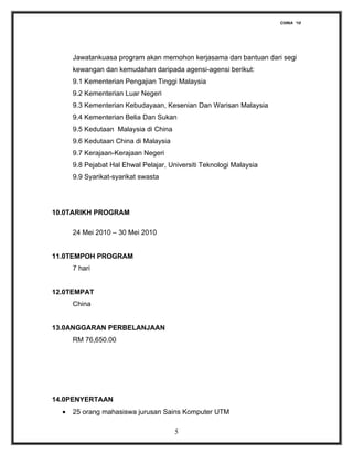 CHINA ‘10




      Jawatankuasa program akan memohon kerjasama dan bantuan dari segi
      kewangan dan kemudahan daripada agensi-agensi berikut:
      9.1 Kementerian Pengajian Tinggi Malaysia
      9.2 Kementerian Luar Negeri
      9.3 Kementerian Kebudayaan, Kesenian Dan Warisan Malaysia
      9.4 Kementerian Belia Dan Sukan
      9.5 Kedutaan Malaysia di China
      9.6 Kedutaan China di Malaysia
      9.7 Kerajaan-Kerajaan Negeri
      9.8 Pejabat Hal Ehwal Pelajar, Universiti Teknologi Malaysia
      9.9 Syarikat-syarikat swasta




10.0TARIKH PROGRAM

      24 Mei 2010 – 30 Mei 2010


11.0TEMPOH PROGRAM
      7 hari


12.0TEMPAT
      China


13.0ANGGARAN PERBELANJAAN
      RM 76,650.00




14.0PENYERTAAN
  •   25 orang mahasiswa jurusan Sains Komputer UTM

                                       5
 