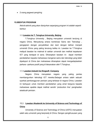 CHINA ‘10




  •   2 orang pegawai pengiring




15.0BENTUK PROGRAM
      Aktiviti-aktiviti yang akan dianjurkan sepanjang program ini adalah seperti
      berikut:


      15.1Lawatan ke T. Tsinghua University, Beijing
              T.Tsinghua University , Beijing merupakan universiti terulung di
      negara China. Menyokong antara kombinasi Sains dan Teknologi ,
      pengajaran dengan penyelidikan dan teori dengan latihan menjadi
      universiti China yang paling terulung ketika ini. Lawatan ke T.Tsinghua
      meliputi lawatan ke makmal di sekitar universiti dan melihat kepakaran
      ICT yang terdapat di sana. Diharapkan lawatan ini          dapat memberi
      pendedahan kepada mahasiswa mengenai sains dan teknologi yang telah
      dipelopori di China dan mahasiswa diharapkan dapat mengadaptasikan
      perkara –perkara positf yang di laksanakan oleh T.Tsinghua.


      15.2 Lawatan Industri ke Kingsoft Company
              Negara   China    merupakan      negara    yang    paling    pantas
      membangunkan teknologi ICT mereka.Sebagai antara salah sebuah
      syarikat pembanggunan perisian yang terbesar di negara China. Lawatan
      ini bertujuan untuk memberi pendedahan yang amat berguna kepada
      mahasiswa apabila dapat melihat sendiri ‘production line’ penghasilan
      sesebuah perisian.




      15.3    Lawatan Akademik ke University of Science and Technology of
      China
              University of Science and Technology of China (USTC) merupakan
      salah satu universiti yang berprestij di China. Dengan pengkhususan yang

                                        6
 