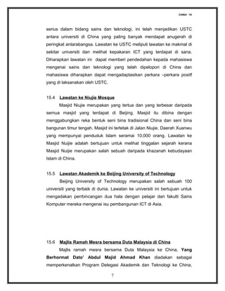CHINA ‘10




serius dalam bidang sains dan teknologi, ini telah menjadikan USTC
antara universiti di China yang paling banyak mendapat anugerah di
peringkat antarabangsa. Lawatan ke USTC meliputi lawatan ke makmal di
sekitar universiti dan melihat kepakaran ICT yang terdapat di sana.
Diharapkan lawatan ini dapat memberi pendedahan kepada mahasiswa
mengenai sains dan teknologi yang telah dipelopori di China dan
mahasiswa diharapkan dapat mengadaptasikan perkara –perkara positf
yang di laksanakan oleh USTC.


15.4   Lawatan ke Niujie Mosque
       Masjid Niujie merupakan yang tertua dan yang terbesar daripada
semua masjid yang terdapat di Beijing. Masjid itu dibina dengan
menggabungkan reka bentuk seni bina tradisional China dan seni bina
bangunan timur tengah. Masjid ini terletak di Jalan Niujie, Daerah Xuanwu
yang mempunyai penduduk Islam seramai 10,000 orang. Lawatan ke
Masjid Nuijie adalah bertujuan untuk melihat tinggalan sejarah kerana
Masjid Nuijie merupakan salah sebuah daripada khazanah kebudayaan
Islam di China.


15.5   Lawatan Akademik ke Beijing University of Technology
       Beijing University of Technology merupakan salah sebuah 100
universiti yang terbaik di dunia. Lawatan ke universiti ini bertujuan untuk
mengadakan perrbincangan dua hala dengan pelajar dari fakulti Sains
Komputer mereka mengenai isu pembangunan ICT di Asia.




15.6   Majlis Ramah Mesra bersama Duta Malaysia di China
       Majlis ramah mesra bersama Duta Malaysia ke China, Yang
Berhormat Dato’ Abdul Majid Ahmad Khan diadakan sebagai
memperkenalkan Program Delegasi Akademik dan Teknologi ke China,

                                 7
 