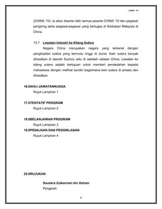 CHINA ‘10




    (CHINA ’10). Ia akan disertai oleh semua peserta CHINA ’10 dan pegawai
    pengiring serta pegawai-pegawai yang bertugas di Kedutaan Malaysia di
    China.


    15.7     Lawatan Industri ke Kilang Sutera
             Negara     China   merupakan   negara   yang   terkenal   dengan
    penghasilan sutera yang bermutu tinggi di dunia. Kain sutera banyak
    dihasilkan di daerah Suzhou iaitu di sebelah selatan China. Lawatan ke
    kilang sutera adalah bertujuan untuk memberi pendedahan kepada
    mahasiswa dengan melihat sendiri bagaimana kain sutera di proses dan
    dihasilkan.


16.0AHLI JAWATANKUASA
    Rujuk Lampiran 1


17.0TENTATIF PROGRAM
    Rujuk Lampiran 2


18.0BELANJAWAN PROGRAM
    Rujuk Lampiran 3
19.0PENAJAAN DAN PENGIKLANAN
    Rujuk Lampiran 4




20.0RUJUKAN

             Saudara Zulkarnain bin Azham
             Pengarah

                                      8
 