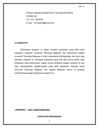 CHINA ‘10




            Program Delegasi Akademik dan Teknologi Ke Beijing
            (CHINA ’09)
            Tel : 013 - 2224189
            E-mail : utm.beijing@gmail.com




21.0PENUTUP


      Diharapkan program ini dapat memberi gambaran yang lebih jelas
mengenai matlamat Universiti Teknologi Malaysia dan kepimpinan pelajar
Universiti Teknologi Malaysia di mata masyarakat antarabangsa, dan kami juga
berharap program ini mendapat kerjasama yang erat dari semua pihak yang
berkenaan bagi melancarkan segala urusan berkaitan dengan program ini dan
bagi merealisasikan objektif-objektif yang telah digariskan. Semoga nama
Universiti Teknologi Malaysia dan negara Malaysia harum di persada
antarabangsa dengan berjayanya program ini.




LAMPIRAN 1 - AHLI JAWATANKUASA


                          STRUKTUR ORGANISASI

                                     9
 
