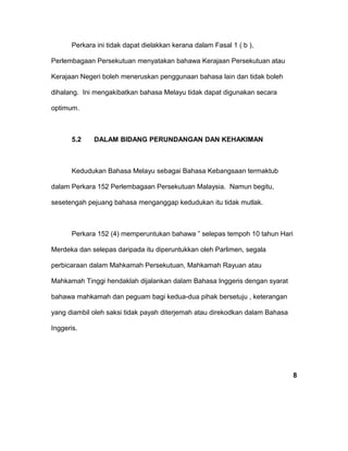 Perkara ini tidak dapat dielakkan kerana dalam Fasal 1 ( b ),
Perlembagaan Persekutuan menyatakan bahawa Kerajaan Persekutuan atau
Kerajaan Negeri boleh meneruskan penggunaan bahasa lain dan tidak boleh
dihalang. Ini mengakibatkan bahasa Melayu tidak dapat digunakan secara
optimum.
5.2 DALAM BIDANG PERUNDANGAN DAN KEHAKIMAN
Kedudukan Bahasa Melayu sebagai Bahasa Kebangsaan termaktub
dalam Perkara 152 Perlembagaan Persekutuan Malaysia. Namun begitu,
sesetengah pejuang bahasa menganggap kedudukan itu tidak mutlak.
Perkara 152 (4) memperuntukan bahawa ” selepas tempoh 10 tahun Hari
Merdeka dan selepas daripada itu diperuntukkan oleh Parlimen, segala
perbicaraan dalam Mahkamah Persekutuan, Mahkamah Rayuan atau
Mahkamah Tinggi hendaklah dijalankan dalam Bahasa Inggeris dengan syarat
bahawa mahkamah dan peguam bagi kedua-dua pihak bersetuju , keterangan
yang diambil oleh saksi tidak payah diterjemah atau direkodkan dalam Bahasa
Inggeris.
8
 
