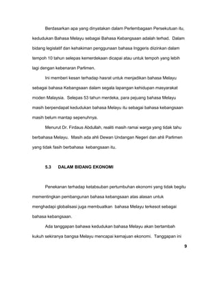 Berdasarkan apa yang dinyatakan dalam Perlembagaan Persekutuan itu,
kedudukan Bahasa Melayu sebagai Bahasa Kebangsaan adalah terhad. Dalam
bidang legislatif dan kehakiman penggunaan bahasa Inggeris diizinkan dalam
tempoh 10 tahun selepas kemerdekaan dicapai atau untuk tempoh yang lebih
lagi dengan kebenaran Parlimen.
Ini memberi kesan terhadap hasrat untuk menjadikan bahasa Melayu
sebagai bahasa Kebangsaan dalam segala lapangan kehidupan masyarakat
moden Malaysia. Selepas 53 tahun merdeka, para pejuang bahasa Melayu
masih berpendapat kedudukan bahasa Melayu itu sebagai bahasa kebangsaan
masih belum mantap sepenuhnya.
Menurut Dr. Firdaus Abdullah, realiti masih ramai warga yang tidak tahu
berbahasa Melayu. Masih ada ahli Dewan Undangan Negeri dan ahli Parlimen
yang tidak fasih berbahasa kebangsaan itu.
5.3 DALAM BIDANG EKONOMI
Penekanan terhadap ketabsuban pertumbuhan ekonomi yang tidak begitu
mementingkan pembangunan bahasa kebangsaan atas alasan untuk
menghadapi globalisasi juga membuatkan bahasa Melayu terkesot sebagai
bahasa kebangsaan.
Ada tanggapan bahawa kedudukan bahasa Melayu akan bertambah
kukuh sekiranya bangsa Melayu mencapai kemajuan ekonomi. Tanggapan ini
9
 