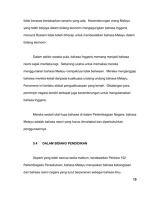 tidak berasas berdasarkan senario yang ada. Kecenderungan orang Melayu
yang telah berjaya dalam bidang ekonomi mengagungkan bahasa Inggeris
menurut Rustam tidak boleh diharap untuk mendaulatkan bahasa Melayu dalam
bidang ekonomi.
Dalam sektor swasta pula, bahasa Inggeris memang menjadi bahasa
rasmi sejak merdeka lagi. Sebarang usaha untuk memaksa mereka
menggunakan bahasa Melayu nampaknya tidak berkesan. Mereka menganggap
bahawa mereka kebal daripada kuatkuasa undang-undang bahasa Melayu.
Fenomena ini berlaku akibat penguatkuasaan yang lemah. Dikalangan para
pemimpin negara sendiri terdapat juga kecenderungan untuk mengutamakan
bahasa Inggeris.
Mereka seolah-olah lupa bahawa di dalam Perlembagaan Negara, bahasa
Melayu adalah bahasa rasmi yang harus dimartabat dan diperkukuhkan
penggunaannya.
5.4 DALAM BIDANG PENDIDIKAN
Seperti yang telah semua sedia maklum, berdasarkan Perkara 152
Perlembagaan Persekutuan, bahasa Melayu merupakan bahasa kebangsaan
dan bahasa rasmi negara yang turut berperanan sebagai bahasa ilmu.
10
 