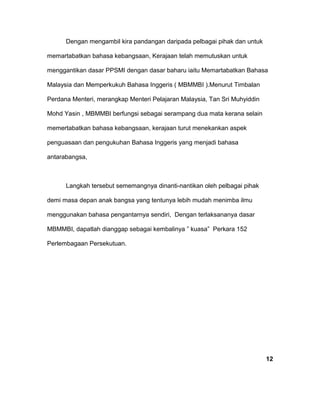 Dengan mengambil kira pandangan daripada pelbagai pihak dan untuk
memartabatkan bahasa kebangsaan, Kerajaan telah memutuskan untuk
menggantikan dasar PPSMI dengan dasar baharu iaitu Memartabatkan Bahasa
Malaysia dan Memperkukuh Bahasa Inggeris ( MBMMBI ).Menurut Timbalan
Perdana Menteri, merangkap Menteri Pelajaran Malaysia, Tan Sri Muhyiddin
Mohd Yasin , MBMMBI berfungsi sebagai serampang dua mata kerana selain
memertabatkan bahasa kebangsaan, kerajaan turut menekankan aspek
penguasaan dan pengukuhan Bahasa Inggeris yang menjadi bahasa
antarabangsa,
Langkah tersebut sememangnya dinanti-nantikan oleh pelbagai pihak
demi masa depan anak bangsa yang tentunya lebih mudah menimba ilmu
menggunakan bahasa pengantarnya sendiri, Dengan terlaksananya dasar
MBMMBI, dapatlah dianggap sebagai kembalinya ” kuasa” Perkara 152
Perlembagaan Persekutuan.
12
 
