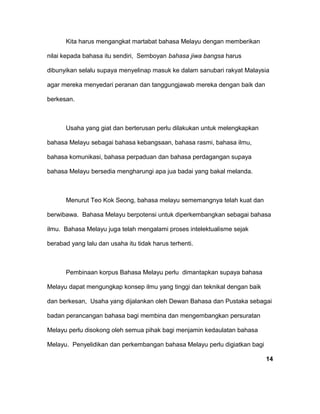 Kita harus mengangkat martabat bahasa Melayu dengan memberikan
nilai kepada bahasa itu sendiri, Semboyan bahasa jiwa bangsa harus
dibunyikan selalu supaya menyelinap masuk ke dalam sanubari rakyat Malaysia
agar mereka menyedari peranan dan tanggungjawab mereka dengan baik dan
berkesan.
Usaha yang giat dan berterusan perlu dilakukan untuk melengkapkan
bahasa Melayu sebagai bahasa kebangsaan, bahasa rasmi, bahasa ilmu,
bahasa komunikasi, bahasa perpaduan dan bahasa perdagangan supaya
bahasa Melayu bersedia mengharungi apa jua badai yang bakal melanda.
Menurut Teo Kok Seong, bahasa melayu sememangnya telah kuat dan
berwibawa. Bahasa Melayu berpotensi untuk diperkembangkan sebagai bahasa
ilmu. Bahasa Melayu juga telah mengalami proses intelektualisme sejak
berabad yang lalu dan usaha itu tidak harus terhenti.
Pembinaan korpus Bahasa Melayu perlu dimantapkan supaya bahasa
Melayu dapat mengungkap konsep ilmu yang tinggi dan teknikal dengan baik
dan berkesan, Usaha yang dijalankan oleh Dewan Bahasa dan Pustaka sebagai
badan perancangan bahasa bagi membina dan mengembangkan persuratan
Melayu perlu disokong oleh semua pihak bagi menjamin kedaulatan bahasa
Melayu. Penyelidikan dan perkembangan bahasa Melayu perlu digiatkan bagi
14
 