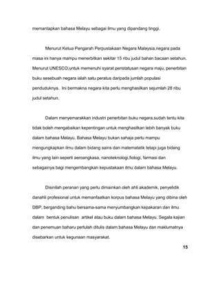 memantapkan bahasa Melayu sebagai ilmu yang dipandang tinggi.
Menurut Ketua Pengarah Perpustakaan Negara Malaysia,negara pada
masa ini hanya mampu menerbitkan sekitar 15 ribu judul bahan bacaan setahun.
Menurut UNESCO,untuk memenuhi syarat penstatusan negara maju, penerbitan
buku sesebuah negara ialah satu peratus daripada jumlah populasi
penduduknya. Ini bermakna negara kita perlu menghasilkan sejumlah 28 ribu
judul setahun.
Dalam menyemarakkan industri penerbitan buku negara,sudah tentu kita
tidak boleh mengabaikan kepentingan untuk menghasilkan lebih banyak buku
dalam bahasa Melayu. Bahasa Melayu bukan sahaja perlu mampu
mengungkapkan ilmu dalam bidang sains dan matematatik tetapi juga bidang
ilmu yang lain seperti aeroangkasa, nanoteknologi,fiologi, farmasi dan
sebagainya bagi mengembangkan kepustakaan ilmu dalam bahasa Melayu.
Disinilah peranan yang perlu dimainkan oleh ahli akademik, penyelidik
danahli profesional untuk memanfaatkan korpus bahasa Melayu yang dibina oleh
DBP, berganding bahu bersama-sama menyumbangkan kepakaran dan ilmu
dalam bentuk penulisan artikel atau buku dalam bahasa Melayu. Segala kajian
dan penemuan baharu perlulah ditulis dalam bahasa Melayu dan maklumatnya
disebarkan untuk kegunaan masyarakat.
15
 