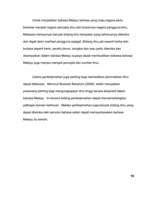 Untuk menjadikan bahasa Melayu bahasa yang maju,negara perlu
bertukar menjadi negara pencipta ilmu dan bukannya negara pengguna ilmu.
Malaysia mempunyai banyak bidang ilmu tempatan yang seharusnya diteroka
dan digali demi manfaat pengguna sejagat. Bidang ilmu jati seperti herba dan
budaya seperti keris, perahu,tenun, songket dan wau perlu diteroka dan
disampaikan dalam bahasa Melayu supaya dapat membuktikan bahawa bahasa
Melayu juga mampu menjadi pencipta dan sumber ilmu,
Usaha penterjemahan juga penting bagi memastikan pemindahan ilmu
dapat dilakukan. Menurut Noresah Baharom (2008), istilah merupakan
prasarana penting bagi mengungkapkan ilmu tinggi secara ekspresif dalam
bahasa Melayu. Ini kerana bidang penterjemahan dapat mencemerlangkan
pelbagai domain keilmuan. Melalui perterjemahan juga,banyak bidang ilmu yang
dapat diteroka oleh penutur bahasa selain dapat memperkasakan bahasa
Melayu itu sendiri.
16
 