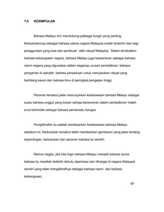 7.0 KESIMPULAN
Bahasa Melayu kini mendukung pelbagai fungsi yang penting.
Kedudukannya sebagai bahasa utama negara Malaysia sudah terjamin dari segi
penggunaan yang luas dan perakuan oleh rakyat Malaysia. Selain dinobatkan
bahasa kebangsaan negara, bahasa Melayu juga berperanan sebagai bahasa
rasmi negara yang digunakan dalam segenap urusan pentadbiran, bahasa
pengantar di sekolah, bahasa perpaduan untuk menyatukan rakyat yang
berbilang kaum dan bahasa ilmu di peringkat pengajian tinggi.
Peranan tersebut jelas menunjukkan kewibawaan bahasa Melayu sebagai
suatu bahasa unggul yang bukan sahaja berperanan dalam pentadbiran malah
turut bertindak sebagai bahasa pemersatu bangsa.
Pengiktirafan itu adalah berdasarkan kewibawaan bahasa Melayu
sebelum ini. Kedudukan tersebut telah memberikan gambaran yang jelas tentang
kepentingan, kedudukan dan peranan bahasa itu sendiri.
Namun begitu, jika kita ingin bahasa Melayu menjadi bahasa dunia,
bahasa itu mestilah terlebih dahulu diperkasa dan dihargai di negara Malaysia
sendiri yang telah mengiktirafnya sebagai bahasa rasmi dan bahasa
kebangsaan,
17
 