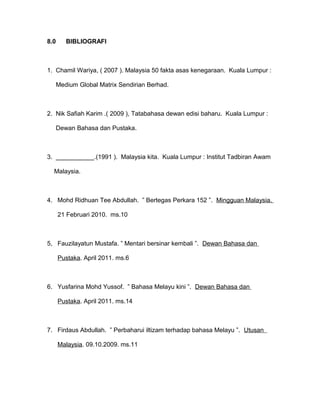 8.0 BIBLIOGRAFI
1. Chamil Wariya, ( 2007 ). Malaysia 50 fakta asas kenegaraan. Kuala Lumpur :
Medium Global Matrix Sendirian Berhad.
2. Nik Safiah Karim .( 2009 ), Tatabahasa dewan edisi baharu. Kuala Lumpur :
Dewan Bahasa dan Pustaka.
3. ___________.(1991 ). Malaysia kita. Kuala Lumpur : Institut Tadbiran Awam
Malaysia.
4. Mohd Ridhuan Tee Abdullah. ” Bertegas Perkara 152 ”. Mingguan Malaysia.
21 Februari 2010. ms.10
5, Fauzilayatun Mustafa. ” Mentari bersinar kembali ”. Dewan Bahasa dan
Pustaka. April 2011. ms.6
6. Yusfarina Mohd Yussof. ” Bahasa Melayu kini ”. Dewan Bahasa dan
Pustaka. April 2011. ms.14
7. Firdaus Abdullah. ” Perbaharui iltizam terhadap bahasa Melayu ”. Utusan
Malaysia. 09.10.2009. ms.11
 