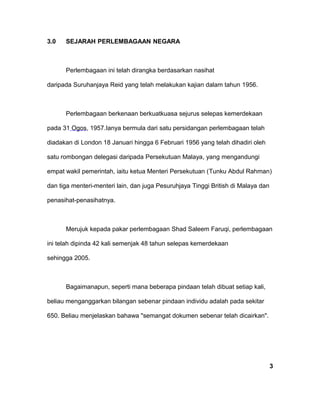 3.0 SEJARAH PERLEMBAGAAN NEGARA
Perlembagaan ini telah dirangka berdasarkan nasihat
daripada Suruhanjaya Reid yang telah melakukan kajian dalam tahun 1956.
Perlembagaan berkenaan berkuatkuasa sejurus selepas kemerdekaan
pada 31 Ogos, 1957.Ianya bermula dari satu persidangan perlembagaan telah
diadakan di London 18 Januari hingga 6 Februari 1956 yang telah dihadiri oleh
satu rombongan delegasi daripada Persekutuan Malaya, yang mengandungi
empat wakil pemerintah, iaitu ketua Menteri Persekutuan (Tunku Abdul Rahman)
dan tiga menteri-menteri lain, dan juga Pesuruhjaya Tinggi British di Malaya dan
penasihat-penasihatnya.
Merujuk kepada pakar perlembagaan Shad Saleem Faruqi, perlembagaan
ini telah dipinda 42 kali semenjak 48 tahun selepas kemerdekaan
sehingga 2005.
Bagaimanapun, seperti mana beberapa pindaan telah dibuat setiap kali,
beliau menganggarkan bilangan sebenar pindaan individu adalah pada sekitar
650. Beliau menjelaskan bahawa "semangat dokumen sebenar telah dicairkan".
3
 