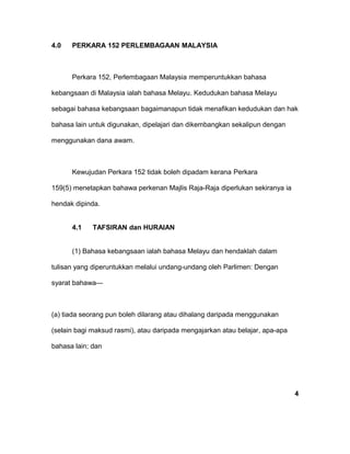 4.0 PERKARA 152 PERLEMBAGAAN MALAYSIA
Perkara 152, Perlembagaan Malaysia memperuntukkan bahasa
kebangsaan di Malaysia ialah bahasa Melayu. Kedudukan bahasa Melayu
sebagai bahasa kebangsaan bagaimanapun tidak menafikan kedudukan dan hak
bahasa lain untuk digunakan, dipelajari dan dikembangkan sekalipun dengan
menggunakan dana awam.
Kewujudan Perkara 152 tidak boleh dipadam kerana Perkara
159(5) menetapkan bahawa perkenan Majlis Raja-Raja diperlukan sekiranya ia
hendak dipinda.
4.1 TAFSIRAN dan HURAIAN
(1) Bahasa kebangsaan ialah bahasa Melayu dan hendaklah dalam
tulisan yang diperuntukkan melalui undang-undang oleh Parlimen: Dengan
syarat bahawa—
(a) tiada seorang pun boleh dilarang atau dihalang daripada menggunakan
(selain bagi maksud rasmi), atau daripada mengajarkan atau belajar, apa-apa
bahasa lain; dan
4
 