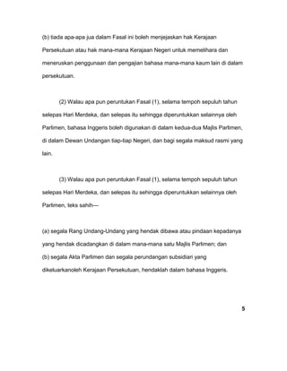 (b) tiada apa-apa jua dalam Fasal ini boleh menjejaskan hak Kerajaan
Persekutuan atau hak mana-mana Kerajaan Negeri untuk memelihara dan
meneruskan penggunaan dan pengajian bahasa mana-mana kaum lain di dalam
persekutuan.
(2) Walau apa pun peruntukan Fasal (1), selama tempoh sepuluh tahun
selepas Hari Merdeka, dan selepas itu sehingga diperuntukkan selainnya oleh
Parlimen, bahasa Inggeris boleh digunakan di dalam kedua-dua Majlis Parlimen,
di dalam Dewan Undangan tiap-tiap Negeri, dan bagi segala maksud rasmi yang
lain.
(3) Walau apa pun peruntukan Fasal (1), selama tempoh sepuluh tahun
selepas Hari Merdeka, dan selepas itu sehingga diperuntukkan selainnya oleh
Parlimen, teks sahih—
(a) segala Rang Undang-Undang yang hendak dibawa atau pindaan kepadanya
yang hendak dicadangkan di dalam mana-mana satu Majlis Parlimen; dan
(b) segala Akta Parlimen dan segala perundangan subsidiari yang
dikeluarkanoleh Kerajaan Persekutuan, hendaklah dalam bahasa Inggeris.
5
 