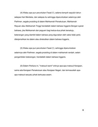 (4) Walau apa pun peruntukan Fasal (1), selama tempoh sepuluh tahun
selepas Hari Merdeka, dan selepas itu sehingga diperuntukkan selainnya oleh
Parlimen, segala prosiding di dalam Mahkamah Persekutuan, Mahkamah
Rayuan atau Mahkamah Tinggi hendaklah dalam bahasa Inggeris:Dengan syarat
bahawa, jika Mahkamah dan peguam bagi kedua-dua pihak bersetuju,
keterangan yang diambil dalam bahasa yang digunakan oleh saksi tidak perlu
diterjemahkan ke dalam atau direkodkan dalam bahasa Inggeris.
(5) Walau apa pun peruntukan Fasal (1), sehingga diperuntukkan
selainnya oleh Parlimen, segala prosiding di dalam mahkamah rendah, selain
pengambilan keterangan, hendaklah dalam bahasa Inggeris.
(6) Dalam Perkara ini, "maksud rasmi" ertinya apa-apa maksud Kerajaan,
sama ada Kerajaan Persekutuan atau Kerajaan Negeri, dan termasuklah apa-
apa maksud sesuatu pihak berkuasa awam.
6
 
