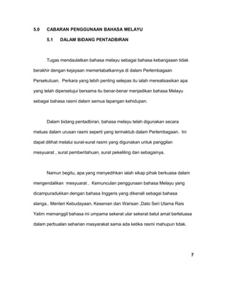 5.0 CABARAN PENGGUNAAN BAHASA MELAYU
5.1 DALAM BIDANG PENTADBIRAN
Tugas mendaulatkan bahasa melayu sebagai bahasa kebangsaan tidak
berakhir dengan kejayaan memertabatkannya di dalam Perlembagaan
Persekutuan. Perkara yang lebih penting selepas itu ialah merealisasikan apa
yang telah dipersetujui bersama itu benar-benar menjadikan bahasa Melayu
sebagai bahasa rasmi dalam semua lapangan kehidupan.
Dalam bidang pentadbiran, bahasa melayu telah digunakan secara
meluas dalam urusan rasmi seperti yang termaktub dalam Perlembagaan. Ini
dapat dilihat melalui surat-surat rasmi yang digunakan untuk panggilan
mesyuarat , surat pemberitahuan, surat pekeliling dan sebagainya.
Namun begitu, apa yang menyedihkan ialah sikap pihak berkuasa dalam
mengendalikan mesyuarat . Kemunculan penggunaan bahasa Melayu yang
dicampuradukkan dengan bahasa Inggeris yang dikenali sebagai bahasa
slanga.. Menteri Kebudayaan, Kesenian dan Warisan ,Dato Seri Utama Rais
Yatim memanggil bahasa ini umpama sekerat ular sekerat belut amat berleluasa
dalam perbualan seharian masyarakat sama ada ketika rasmi mahupun tidak.
7
 