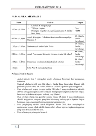 EKSPLORASI TEKNO 2015
11
FASA 4: JELAJAH AMALI 2
Masa Aktiviti Tempat
8.00am – 9.25am
- Ketibaan & Sarapan pagi
- Taklimat ringkas
- Berangkat pergi ke Sek. Kebangsaan Jalan 3, Bandar
Baru Bangi
Foyer
FTSM
9.30am – 1.00pm
Amali Selenggara Perkakasan Komputer bersama pelajar
SK Jalan 3
SK Jalan 3,
Bandar
Baru Bangi
1.05pm – 2.15pm Makan tengah hari & Solat Zohor
SK Jalan 3,
Bandar
Baru Bangi
2.20pm – 5.00pm Amali Penggunaan Komputer bersama pelajar SK Jalan 3
SK Jalan 3,
Bandar
Baru Bangi
5.05pm – 5.25pm Penyerahan cenderamata kepada pihak sekolah
SK Jalan 3,
Bandar
Baru Bangi
5.30pm Solat Asar & Berangkat pulang
Perincian Aktiviti Fasa 4:
- Aktiviti-aktiviti fasa 4 merupakan amali selenggara komputer dan penggunaan
komputer.
- Makmal sekolah terpilih iaitu SK Jalan 3, Bandar Baru Bangi akan dilawati oleh
peserta Ekplorasi Tekno 2015 untuk diberikan khidmat kepakaran penyelenggaraan.
- Pada sebelah pagi peserta bersama pelajar SK Jalan 3 akan melaksanakan aktiviti-
aktiviti selenggaraan perkakasan komputer disamping melengkapkan laporan ringkas
berkenaan perkakasan komputer makmal yang dilawati.
- Pada sebelah petang pula, peserta bersama pelajar SK Jalan 3 akan melaksanakan
aktiviti penggunaan komputer yang betul disamping melengkapkan laporan ringkas
berkenaan cara penggunaan komputer makmal yang dilawati.
- Pada penghujung aktiviti, wakil Eksplorasi Tekno 2015 akan menyampaikan
cenderamata kepada pihak sekolah dan memberi salinan laporan ringkas selenggaraan
yang telah dilakukan beserta usul.
- Peserta berangkat pulang dan bersurai.
 