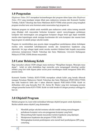 EKSPLORASI TEKNO 2015
2
1.0 Pengenalan
Eksplorasi Tekno 2015 merupakan kesinambungan dari program tahun lepas iaitu Eksplorasi
Tekno 2014 yang mendapat tempat dihati para mahasiswa terutama dari Komuniti Sumber
Terbuka, Fakulti Teknologi dan Sains Maklumat (KST-FTSM) selain peserta yang mengikuti
program tersebut turut serta berminat untuk meneruskan lagi program ini.
Matlamat program ini adalah untuk mendidik para mahasiswa untuk cakna tentang masalah
yang dihadapi oleh masyarakat berkaitan komputer seperti menyelenggara perkakasan
komputer dan menerangkan cara penggunaan komputer dengan betul agar dapat mendidik
mereka akan kepentingan untuk menjaga keselamatan diri serta komputer dan sasaran kami
bagi program ini adalah pelajar sekolah rendah.
Program ini membolehkan para peserta dapat mengaplikasi pembelajaran dalam kehidupan
mereka serta menambah kebolehpasaran mereka dan mempromosi kepakaran yang
diperolehi. Ini juga sebagai tapak untuk mereka memberi khidmat bakti kepada masyarakat
seterusnya mempromosi Fakulti Teknologi dan Sains Maklumat, Universiti Kebangsaan
Malaysia (FTSM, UKM) dimata masyarakat.
2.0 Latar Belakang Kelab
Bagi menyahut cabaran UKM sebagai mana mottonya “Mengilham harapan, Mencipta masa
depan”, kelab ini telah ditubuhkan bagi meneroka serta mengungguli teknologi sumber
terbuka yang kini telah diguna pakai secara pesat membangun malah menguasai lebih 80%
pasaran dunia.
Komuniti Sumber Terbuka (KST-FTSM) merupakan sebuah kelab yang berada dibawah
naungan Persatuan Mahasiswa Fakulti Teknologi dan Sains Maklumat (PERTAMA-FTSM)
dan telah beraktiviti lebih dari 4 tahun dibawah kapasiti PERTAMA-FTSM. Kelab ini
diilhamkan oleh yang berusaha Prof. Dr. Zarina Bt. Shukor yang kini memegang jawatan
sebagai penasihat kanan KST-FTSM. Kelab ini telah beraktiviti dengan pesatnya sehingga ke
hari ini.
3.0 Objektif Program
Melalui program ini, kami telah meletakkan beberapa objektif program untuk dijalankan.
Berikut adalah antara objektif yang diutamakan:
1. Mendidik pelajar sekolah terutama sekolah rendah tentang menyelenggara
perkakasan komputer serta cara penggunaan komputer yang betul.
2. Menyumbang bakti kepada masyarakat melalui kepakaran yang dipelajari.
3. Mempromosi kepakaran dan program FTSM, UKM.
4. Melengkapkan kontrak pembelajaran serta meraih hasil pembelajaran (HP) yang
cemerlang.
 