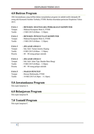 EKSPLORASI TEKNO 2015
3
4.0 Butiran Program
Ahli Jawatankuasa yang terlibat dalam menjalankan program ini adalah terdiri daripada 40
orang ahli Komuniti Sumber Terbuka, FTSM. Berikut disertakan perincian Eksplorasi Tekno
2015:
FASA 1 : BENGKEL SELENGGARA PERKAKASAN KOMPUTER
Tempat : Makmal Komputer Blok G, FTSM
Tarikh : 2 MEI 2015 (8.00am – 5.30pm)
FASA 2 : BENGKEL PENGGUNAAN KOMPUTER
Tempat : Makmal Komputer Blok G, FTSM
Tarikh : 3 MEI 2015 (8.00am – 5.30pm)
FASA 3 : JELAJAH AMALI 1
Tempat : Sek. Keb. Taman Jasmin, Kajang
Tarikh : 8 MEI 2015 (8.00am – 5.30pm)
Peserta : 40 – 80 orang pelajar sekolah
FASA 4 : JELAJAH AMALI 2
Tempat : Sek. Keb. Jalan Tiga, Bandar Baru Bangi
Tarikh : 9 MEI 2015 (8.00am – 5.30pm)
Peserta : 40 – 80 orang pelajar sekolah
FASA 5 : MAJLIS PENUTUP
Tempat : Dewan Multimedia, FTSM
Tarikh : 10 MEI 2015 (8.30pm – 11.10pm)
5.0 Jawatankuasa Program
Sila rujuk lampiran A.
6.0 Belanjawan Program
Sila rujuk lampiran B.
7.0 Tentatif Program
Sila rujuk lampiran C.
 