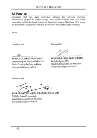 EKSPLORASI TEKNO 2015
4
8.0 Penutup
Diharapkan pihak tuan dapat memberikan sokongan dan seterusnya membantu
merealisasikan program ini dengan jayanya. Kami sentiasa komited serta cakna dalam
memastikan manfaat dan impak program ini dapat diraih bersama. Mahasiswa UKM unggul
dan akan sentiasa mengilhamkan harapan dan mencipta masa depan dengan cemerlang.
Sekian.
 