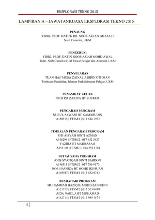EKSPLORASI TEKNO 2015
5
LAMPIRAN A – JAWATANKUASA EKSPLORASI TEKNO 2015
PENAUNG
YBHG. PROF. DATUK DR. NOOR AZLAN GHAZALI
Naib Canselor, UKM
PENGERUSI
YBHG. PROF. DATIN NOOR AZIAH MOHD AWAL
Timb. Naib Canselor (Hal Ehwal Pelajar dan Alumni), UKM
PENYELARAS
TUAN HAJI MUSA ZAINAL ABIDIN OTHMAN
Timbalan Pendaftar, Jabatan Perkhidmatan Pelajar, UKM
PENASIHAT KELAB
PROF DR ZARINA BT SHUKUR
PENGARAH PROGRAM
NURUL AZWANI BT KAMARUDIN
A150515 | FTSM/1 | 014 546 1973
TIMBALAN PENGARAH PROGRAM
SITI AISYAH BINTI AZMAN
A146296 | FTSM/2 | 017 652 5637
FAZIRA BT MADRASAH
A151190 | FTSM/1 | 014 559 1701
SETIAUSAHA PROGRAM
ANIS SYAFIQAH BINTI SAHDON
A146315 | FTSM/2 | 017 786 9170
NOR HASNIZA BT MOHD IKHSUAN
A149947 | FTSM/1 | 013 532 6313
BENDAHARI PROGRAM
MUHAMMAD HAZIQ B. MOHD ZAINUDIN
A121717 | FTSM/2 | 013 503 0439
AIDA NABILA BT MOHAMAD
A142714 | FTSM/3 | 013 989 1574
 