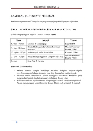 EKSPLORASI TEKNO 2015
8
LAMPIRAN C – TENTATIF PROGRAM
Berikut merupakan tentatif dan perincian program sepanjang aktiviti program dijalankan.
FASA 1: BENGKEL SELENGGARA PERKAKASAN KOMPUTER
Nama Tenaga Pengajar: Pegawai Teknikal Makmal, FTSM
Masa Aktiviti Tempat
8.30am – 9.00am Ketibaan & Sarapan pagi Foyer FTSM
9.15am –12.30pm
Bengkel Selenggara Perkakasan Komputer
(sesi satu)
Makmal Komputer
Blok G, FTSM
12.35pm – 2.00pm Makan tengah hari & Solat Zohor Kafeteria FTSM
2.15pm – 5.30pm Bengkel Penyelenggaraan Komputer (sesi dua)
Makmal Komputer
Blok G, FTSM
5.35pm Solat Asar & Bersurai
Perincian Aktiviti Fasa 1:
- Aktiviti bermula dengan mendengar taklimat mengenai langkah-langkah
penyelenggaraan perkakasan komputer yang akan disampaikan oleh juruteknik.
- Taklimat adalah berpandukan Modul Selenggara Perkakasan Komputer yang
menerangkan langkah-langkah selenggara perkakasan dengan betul.
- Melihat demonstrasi bagaimana untuk menyelenggara sebuah komputer dengan betul.
- Peserta menyelenggara sendiri komputer dengan dibantu oleh juruteknik di makmal.
 