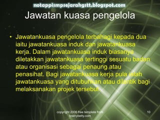 Jawatan kuasa pengelola
• Jawatankuasa pengelola terbahagi kepada dua
iaitu jawatankuasa induk dan jawatankuasa
kerja. Dalam jawatankuasa induk biasanya
diletakkan jawatankuasa tertinggi sesuatu badan
atau organisasi sebagai penaung atau
penasihat. Bagi jawatankuasa kerja pula ialah
jawatankuasa yang ditubuhkan atau dilantik bagi
melaksanakan projek tersebut.
copyright 2006 free template from
brainybetty.com
10
 
