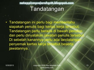 Tandatangan
• Tandatangan ini perlu bagi memberitahu
siapakah penulis bagi kertas kerja tersebut.
Tandatangan perlu berada di bawah penutup
dan perlu dinyatakan jawatan penulis tersebut.
Di sebelah kanannya perlu ada tandatangan
penyemak kertas kerja tersebut beserta
jawatannya.
5/30/2013 copyright 2006 free template from
brainybetty.com
13
 