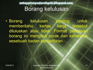 Borang kelulusan
• Borang kelulusan penting untuk
memberitahu kertas kerja tersebut
diluluskan atau tidak. Format penulisan
borang ini mengikut corak dan kehendak
sesebuah badan pentadbiran.
5/30/2013 copyright 2006 free template from
brainybetty.com
14
 