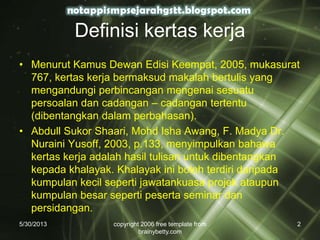 5/30/2013 copyright 2006 free template from
brainybetty.com
2
Definisi kertas kerja
• Menurut Kamus Dewan Edisi Keempat, 2005, mukasurat
767, kertas kerja bermaksud makalah bertulis yang
mengandungi perbincangan mengenai sesuatu
persoalan dan cadangan – cadangan tertentu
(dibentangkan dalam perbahasan).
• Abdull Sukor Shaari, Mohd Isha Awang, F. Madya Dr.
Nuraini Yusoff, 2003, p.133, menyimpulkan bahawa
kertas kerja adalah hasil tulisan untuk dibentangkan
kepada khalayak. Khalayak ini boleh terdiri daripada
kumpulan kecil seperti jawatankuasa projek ataupun
kumpulan besar seperti peserta seminar dan
persidangan.
 
