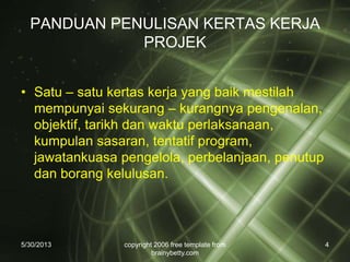 PANDUAN PENULISAN KERTAS KERJA
PROJEK
• Satu – satu kertas kerja yang baik mestilah
mempunyai sekurang – kurangnya pengenalan,
objektif, tarikh dan waktu perlaksanaan,
kumpulan sasaran, tentatif program,
jawatankuasa pengelola, perbelanjaan, penutup
dan borang kelulusan.
5/30/2013 copyright 2006 free template from
brainybetty.com
4
 