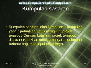 Kumpulan sasaran
• Kumpulan sasaran ialah kumpulan – kumpulan
yang dijadualkan untuk mengikuti projek
tersebut. Dengan kata lain, projek tersebut
dilaksanakan khas untuk golongan – golongan
tertentu bagi mencapai objektifnya.
5/30/2013 copyright 2006 free template from
brainybetty.com
8
 