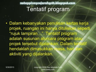Tentatif program
• Dalam kebanyakan penulisan kertas kerja
projek, ruangan ini hanya dituliskan seperti
“rujuk lampiran…”. Tentatif program
adalah susunan aturcara program atau
projek tersebut dijalankan. Dalam tentatif
hendaklah dimasukkan masa, hari dan
aktiviti yang dijalankan.
5/30/2013 copyright 2006 free template from
brainybetty.com
9
 