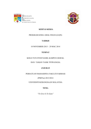 KERTAS KERJA
PROGRAM GEMA AMAL INSAN (GAIN)
TARIKH
18 NOVEMBER 2013 – 29 MAC 2014
TEMPAT
KOLEJ TUN SYED NASIR, KAMPUS UKM KL
DAN TAMAN TASIK TITIWANGSA
ANJURAN
PERSATUAN MAHASISWA FAKULTI FARMASI
(PMFFar) 2013/2014
UNIVERSITI KEBANGSAAN MALAYSIA
TEMA
“To Give Is To Gain”
 