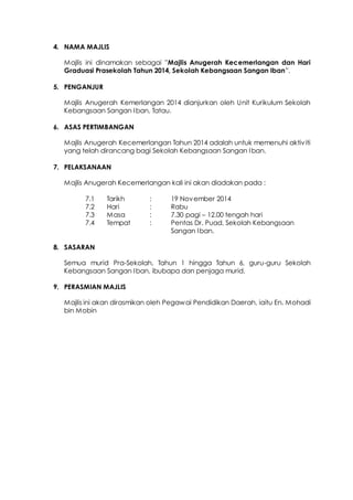 4. NAMA MAJLIS
Majlis ini dinamakan sebagai ”Majlis Anugerah Kecemerlangan dan Hari
Graduasi Prasekolah Tahun 2014, Sekolah Kebangsaan Sangan Iban”.
5. PENGANJUR
Majlis Anugerah Kemerlangan 2014 dianjurkan oleh Unit Kurikulum Sekolah
Kebangsaan Sangan Iban, Tatau.
6. ASAS PERTIMBANGAN
Majlis Anugerah Kecemerlangan Tahun 2014 adalah untuk memenuhi aktiviti
yang telah dirancang bagi Sekolah Kebangsaan Sangan Iban.
7. PELAKSANAAN
Majlis Anugerah Kecemerlangan kali ini akan diadakan pada :
7.1 Tarikh : 19 November 2014
7.2 Hari : Rabu
7.3 Masa : 7.30 pagi – 12.00 tengah hari
7.4 Tempat : Pentas Dr. Puad, Sekolah Kebangsaan
Sangan Iban.
8. SASARAN
Semua murid Pra-Sekolah, Tahun 1 hingga Tahun 6, guru-guru Sekolah
Kebangsaan Sangan Iban, ibubapa dan penjaga murid.
9. PERASMIAN MAJLIS
Majlis ini akan dirasmikan oleh Pegawai Pendidikan Daerah, iaitu En. Mohadi
bin Mobin
 