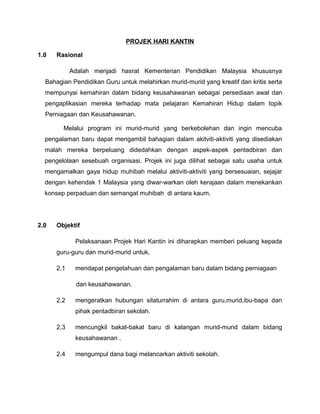 PROJEK HARI KANTIN
1.0 Rasional
Adalah menjadi hasrat Kementerian Pendidikan Malaysia khususnya
Bahagian Pendidikan Guru untuk melahirkan murid-murid yang kreatif dan kritis serta
mempunyai kemahiran dalam bidang keusahawanan sebagai persediaan awal dan
pengaplikasian mereka terhadap mata pelajaran Kemahiran Hidup dalam topik
Perniagaan dan Keusahawanan.
Melalui program ini murid-murid yang berkebolehan dan ingin mencuba
pengalaman baru dapat mengambil bahagian dalam akitviti-aktiviti yang disediakan
malah mereka berpeluang didedahkan dengan aspek-aspek pentadbiran dan
pengelolaan sesebuah organisasi. Projek ini juga dilihat sebagai satu usaha untuk
mengamalkan gaya hidup muhibah melalui aktiviti-aktiviti yang bersesuaian, sejajar
dengan kehendak 1 Malaysia yang diwar-warkan oleh kerajaan dalam menekankan
konsep perpaduan dan semangat muhibah di antara kaum.
2.0 Objektif
Pelaksanaan Projek Hari Kantin ini diharapkan memberi peluang kepada
guru-guru dan murid-murid untuk,
2.1 mendapat pengetahuan dan pengalaman baru dalam bidang perniagaan
dan keusahawanan.
2.2 mengeratkan hubungan silaturrahim di antara guru,murid,ibu-bapa dan
pihak pentadbiran sekolah.
2.3 mencungkil bakat-bakat baru di kalangan murid-murid dalam bidang
keusahawanan .
2.4 mengumpul dana bagi melancarkan aktiviti sekolah.
 