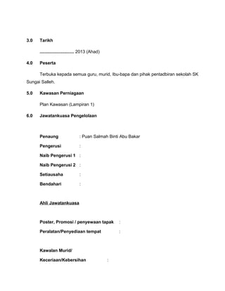 3.0 Tarikh
............................ 2013 (Ahad)
4.0 Peserta
Terbuka kepada semua guru, murid, Ibu-bapa dan pihak pentadbiran sekolah SK
Sungai Salleh.
5.0 Kawasan Perniagaan
Plan Kawasan (Lampiran 1)
6.0 Jawatankuasa Pengelolaan
Penaung : Puan Salmah Binti Abu Bakar
Pengerusi :
Naib Pengerusi 1 :
Naib Pengerusi 2 :
Setiausaha :
Bendahari :
Ahli Jawatankuasa
Poster, Promosi / penyewaan tapak :
Peralatan/Penyediaan tempat :
Kawalan Murid/
Keceriaan/Kebersihan :
 