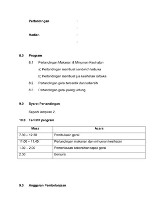 Pertandingan :
:
Hadiah :
:
8.0 Program
8.1 Pertandingan Makanan & Minuman Kesihatan
a) Pertandingan membuat sandwich terbuka
b) Pertandingan membuat jus kesihatan terbuka
8.2 Pertandingan gerai tercantik dan terbersih
8.3 Pertandingan gerai paling untung.
9.0 Syarat Pertandingan
Seperti lampiran 2
10.0 Tentatif program
Masa Acara
7.30 – 12.30 Pembukaan gerai
11.00 – 11.45 Pertandingan makanan dan minuman kesihatan
1.30 – 2.00 Pemeriksaan kebersihan tapak gerai
2.30 Bersurai
9.0 Anggaran Pembelanjaan
 