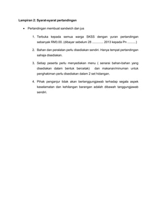 Lampiran 2: Syarat-syarat pertandingan
• Pertandingan membuat sandwich dan jus
1. Terbuka kepada semua warga SKSS dengan yuran pertandingan
sebanyak RM3.00. (dibayar sebelum 28 ............. 2013 kepada Pn ..........)
2. Bahan dan peralatan perlu disediakan sendiri. Hanya tempat pertandingan
sahaja disediakan.
3. Setiap peserta perlu menyediakan menu ( senarai bahan-bahan yang
disediakan dalam bentuk bercetak) dan makanan/minuman untuk
penghakiman perlu disediakan dalam 2 set hidangan.
4. Pihak penganjur tidak akan bertanggungjawab terhadap segala aspek
keselamatan dan kehilangan barangan adalah dibawah tanggungjawab
sendiri.
 
