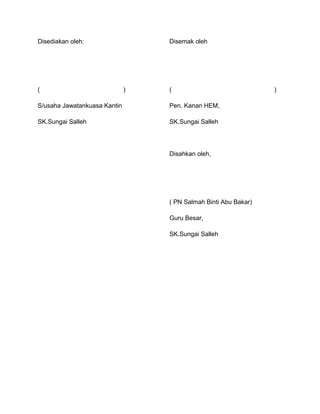 Disediakan oleh:
( )
S/usaha Jawatankuasa Kantin
SK.Sungai Salleh
Disemak oleh
( )
Pen. Kanan HEM,
SK.Sungai Salleh
Disahkan oleh,
( PN Salmah Binti Abu Bakar)
Guru Besar,
SK.Sungai Salleh
 